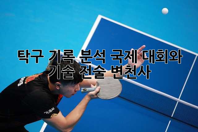 탁구 기록 분석: 국제 대회와 기술 전술 변천사